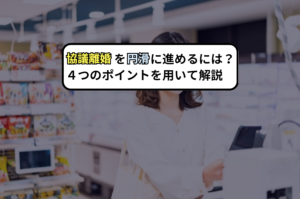 協議離婚を円滑に進めるには？４つのポイントを用いて解説
